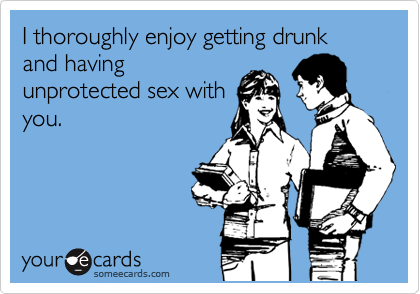 I thoroughly enjoy getting drunk and having
unprotected sex with
you.