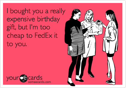I bought you a really
expensive birthday
gift, but I'm too
cheap to FedEx it
to you.