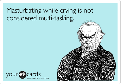Masturbating while crying is not considered multi-tasking.