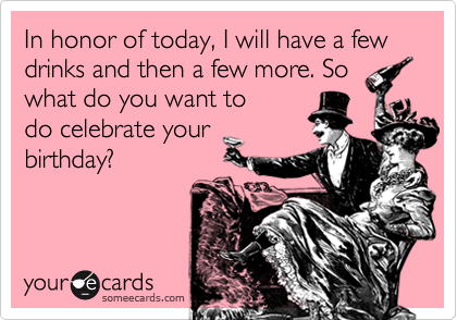 In honor of today, I will have a few drinks and then a few more. So
what do you want to
do celebrate your
birthday?