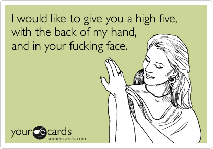 I would like to give you a high five, with the back of my hand,
and in your fucking face.