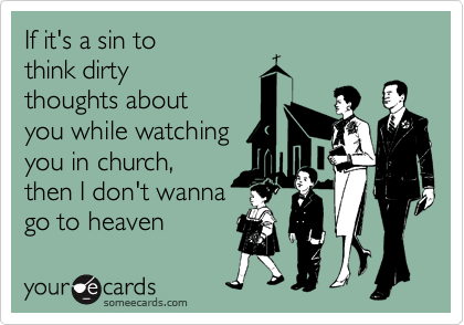 If it's a sin to
think dirty
thoughts about
you while watching
you in church,
then I don't wanna
go to heaven