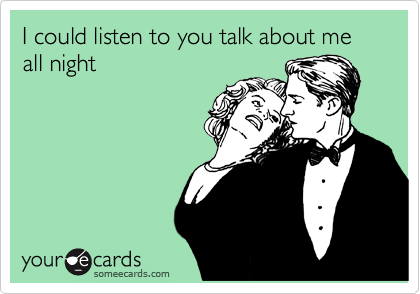 I could listen to you talk about me all night
