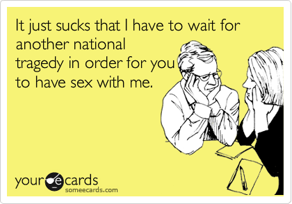 It just sucks that I have to wait for another national
tragedy in order for you
to have sex with me.