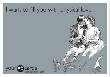 I want to fill you with physical love.