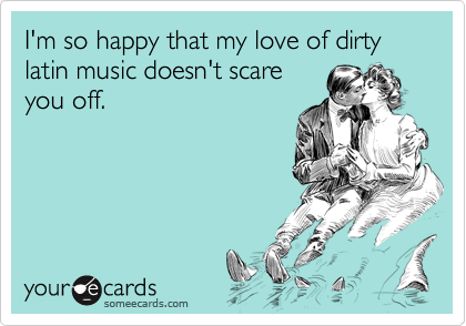 I'm so happy that my love of dirty latin music doesn't scare
you off.