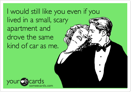 I would still like you even if you lived in a small, scary
apartment and
drove the same
kind of car as me.