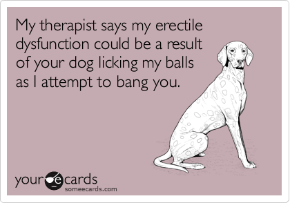 My therapist says my erectile dysfunction could be a result
of your dog licking my balls
as I attempt to bang you.
