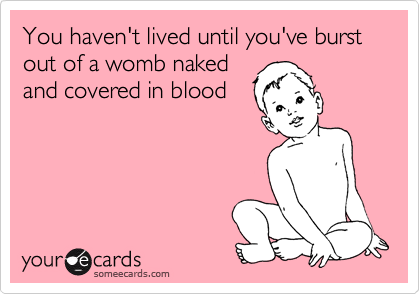 You haven't lived until you've burst out of a womb naked
and covered in blood