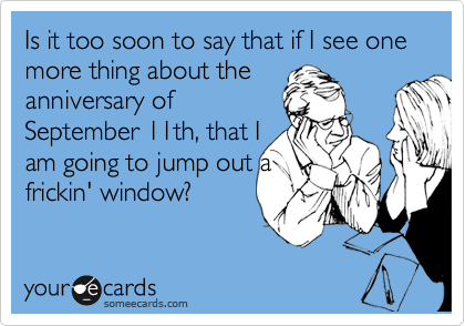 Is it too soon to say that if I see one more thing about the
anniversary of
September 11th, that I
am going to jump out a
frickin' window?