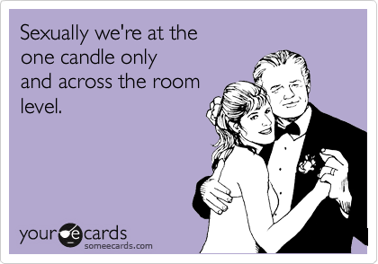 Sexually we're at the 
one candle only
and across the room
level.
