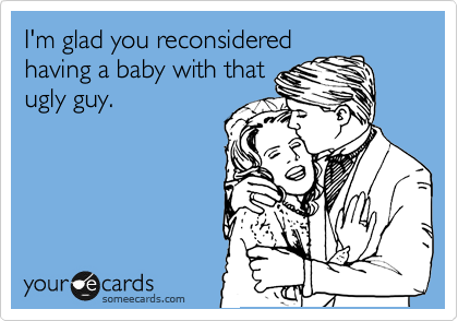 I'm glad you reconsidered
having a baby with that
ugly guy.