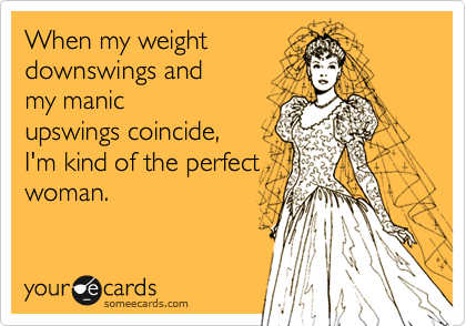 When my weight 
downswings and 
my manic
upswings coincide,
I'm kind of the perfect
woman.