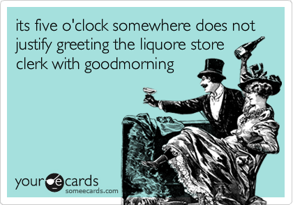 its five o'clock somewhere does not justify greeting the liquore store
clerk with goodmorning