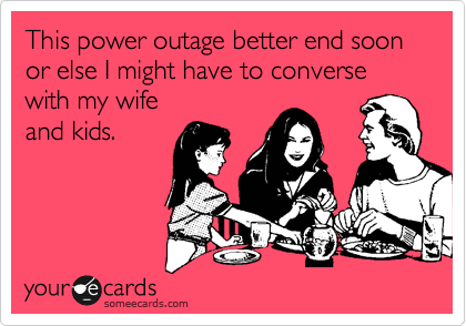 This power outage better end soon or else I might have to converse
with my wife
and kids.
