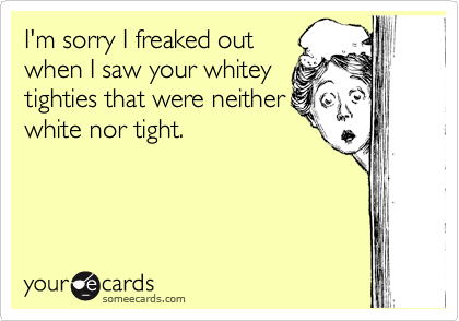 I'm sorry I freaked out
when I saw your whitey
tighties that were neither
white nor tight.