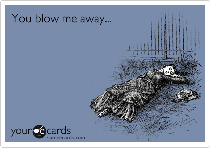 You blow me away...