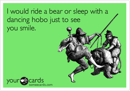 I would ride a bear or sleep with a dancing hobo just to see
you smile.