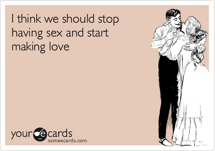I think we should stop
having sex and start
making love