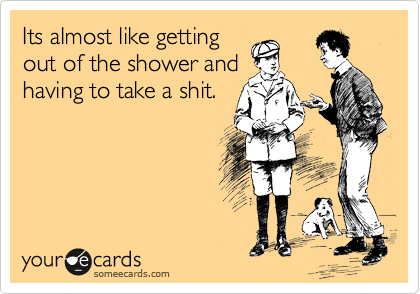 Its almost like getting
out of the shower and
having to take a shit.