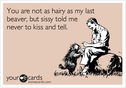 You are not as hairy as my last beaver, but sissy told me
never to kiss and tell. 