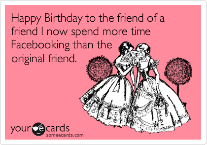Happy Birthday to the friend of a friend I now spend more time Facebooking than the
original friend.