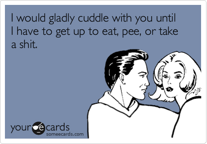 I would gladly cuddle with you until I have to get up to eat, pee, or take a shit.