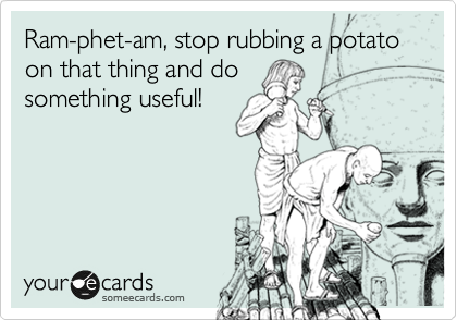 Ram-phet-am, stop rubbing a potato on that thing and do
something useful!