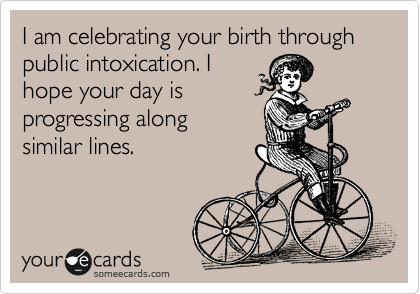 I am celebrating your birth through public intoxication. I 
hope your day is 
progressing along 
similar lines.