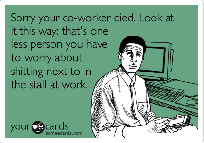 Sorry your co-worker died. Look at it this way: that's one
less person you have
to worry about
shitting next to in
the stall at work.