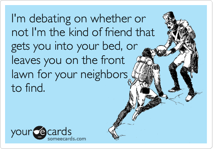 I'm debating on whether or
not I'm the kind of friend that
gets you into your bed, or
leaves you on the front 
lawn for your neighbors
to find.