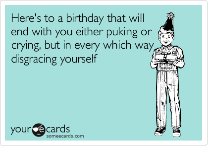 Here's to a birthday that will
end with you either puking or
crying, but in every which way
disgracing yourself