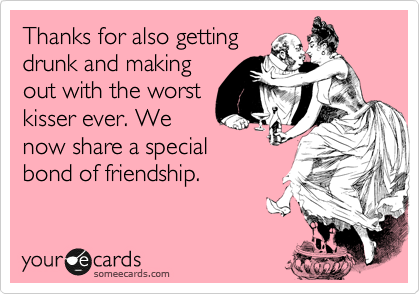 Thanks for also getting
drunk and making
out with the worst
kisser ever. We
now share a special
bond of friendship.