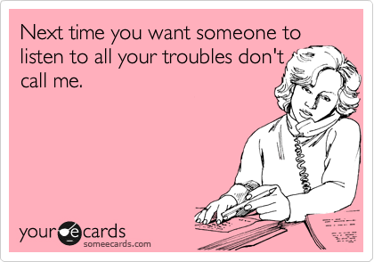 Next time you want someone to
listen to all your troubles don't
call me.