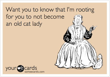 Want you to know that I'm rooting  for you to not become
an old cat lady