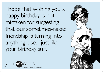 I hope that wishing you ahappy birthday is notmistaken for suggesting that our sometimes-nakedfriendship is turning intoanything else. I just likeyour birthday suit.