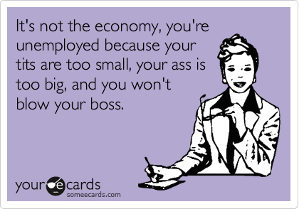 It's not the economy, you're
unemployed because your
tits are too small, your ass is
too big, and you won't
blow your boss.