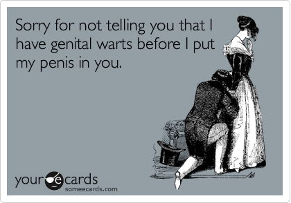 Sorry for not telling you that I
have genital warts before I put
my penis in you.