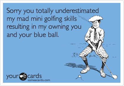 Sorry you totally underestimated my mad mini golfing skills
resulting in my owning you
and your blue ball. 