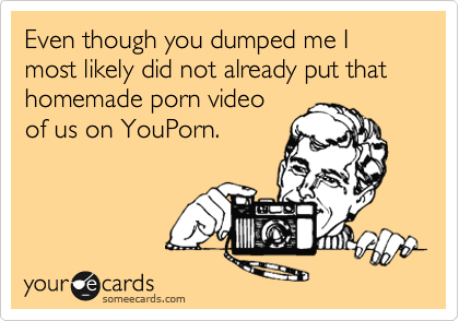 Even though you dumped me I most likely did not already put that homemade porn video
of us on YouPorn.