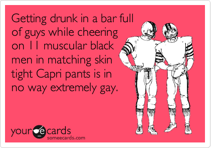 Getting drunk in a bar full
of guys while cheering
on 11 muscular black
men in matching skin
tight Capri pants is in
no way extremely gay.