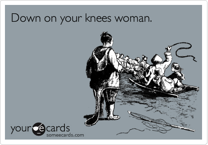 Down on your knees woman.