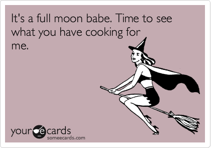 It's a full moon babe. Time to see what you have cooking for
me. 