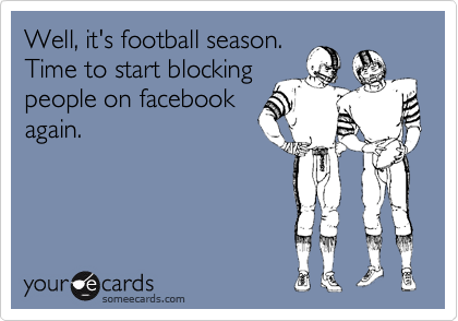 Well, it's football season. 
Time to start blocking
people on facebook
again.
