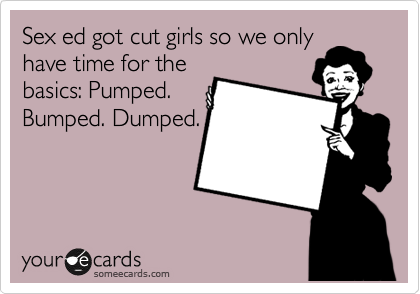Sex ed got cut girls so we only
have time for the
basics: Pumped.
Bumped. Dumped.