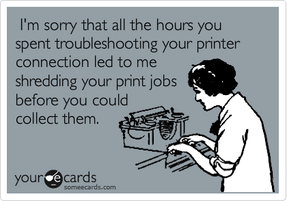  I'm sorry that all the hours you spent troubleshooting your printer connection led to me
shredding your print jobs
before you could
collect them.
