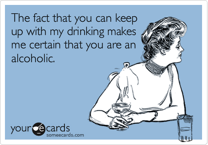 The fact that you can keep
up with my drinking makes
me certain that you are an
alcoholic.