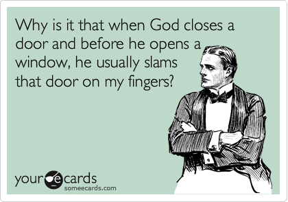 Why is it that when God closes a door and before he opens a
window, he usually slams
that door on my fingers?