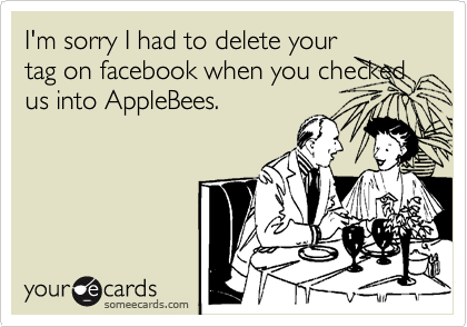 I'm sorry I had to delete your
tag on facebook when you checked us into AppleBees.