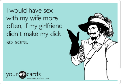 I would have sex 
with my wife more 
often, if my girlfriend 
didn't make my dick
so sore.